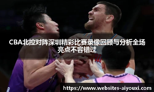 CBA北控对阵深圳精彩比赛录像回顾与分析全场亮点不容错过